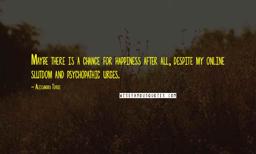 Alessandra Torre Quotes: Maybe there is a chance for happiness after all, despite my online slutdom and psychopathic urges.