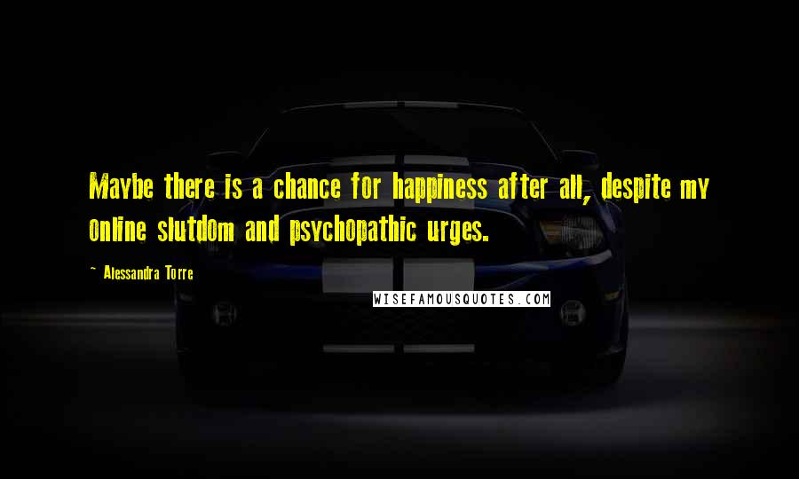 Alessandra Torre Quotes: Maybe there is a chance for happiness after all, despite my online slutdom and psychopathic urges.