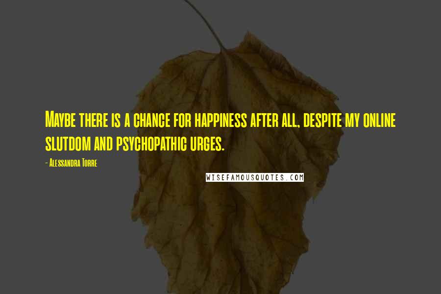 Alessandra Torre Quotes: Maybe there is a chance for happiness after all, despite my online slutdom and psychopathic urges.