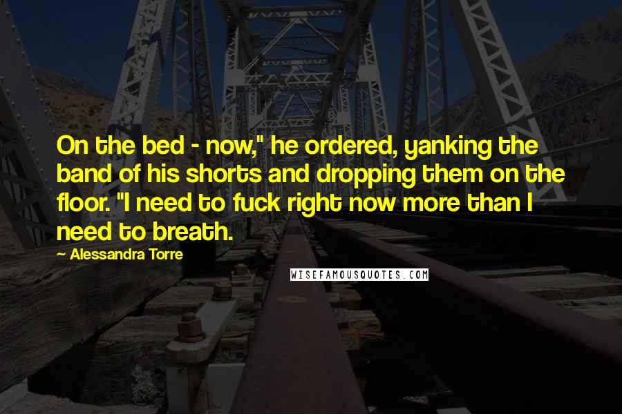 Alessandra Torre Quotes: On the bed - now," he ordered, yanking the band of his shorts and dropping them on the floor. "I need to fuck right now more than I need to breath.