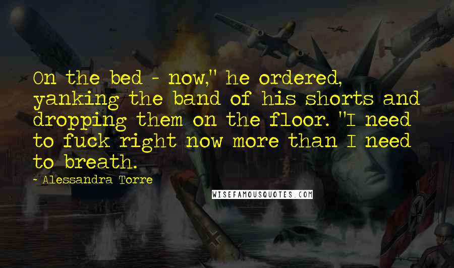 Alessandra Torre Quotes: On the bed - now," he ordered, yanking the band of his shorts and dropping them on the floor. "I need to fuck right now more than I need to breath.