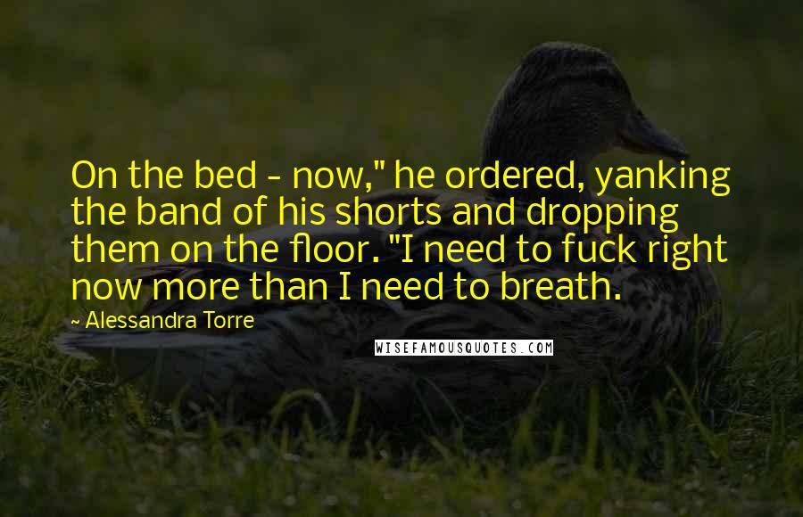 Alessandra Torre Quotes: On the bed - now," he ordered, yanking the band of his shorts and dropping them on the floor. "I need to fuck right now more than I need to breath.