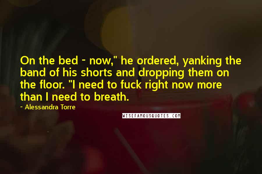 Alessandra Torre Quotes: On the bed - now," he ordered, yanking the band of his shorts and dropping them on the floor. "I need to fuck right now more than I need to breath.