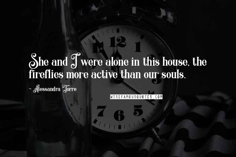 Alessandra Torre Quotes: She and I were alone in this house, the fireflies more active than our souls.