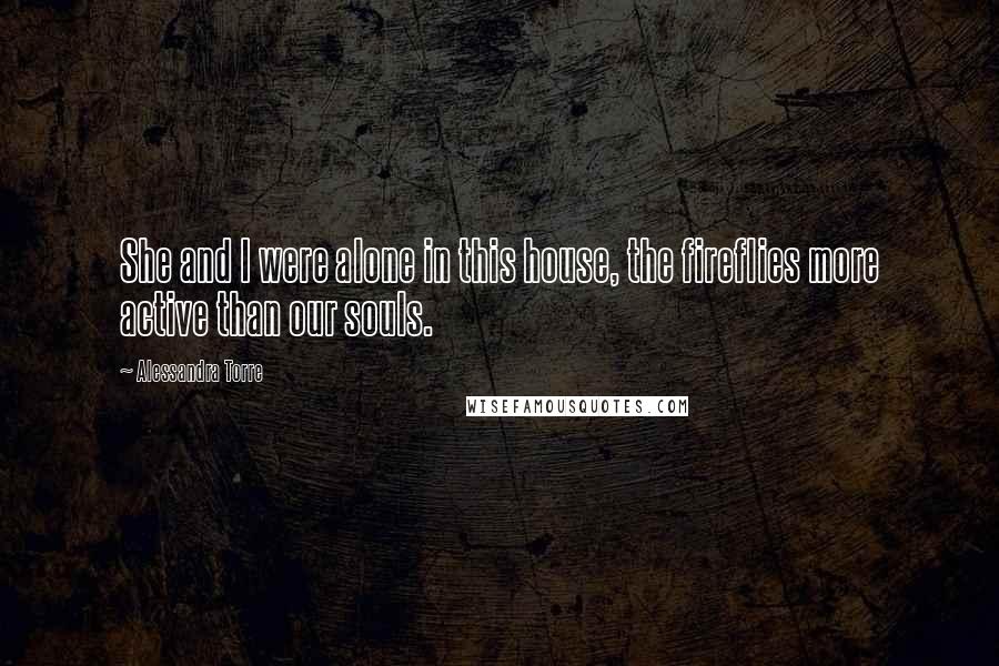 Alessandra Torre Quotes: She and I were alone in this house, the fireflies more active than our souls.