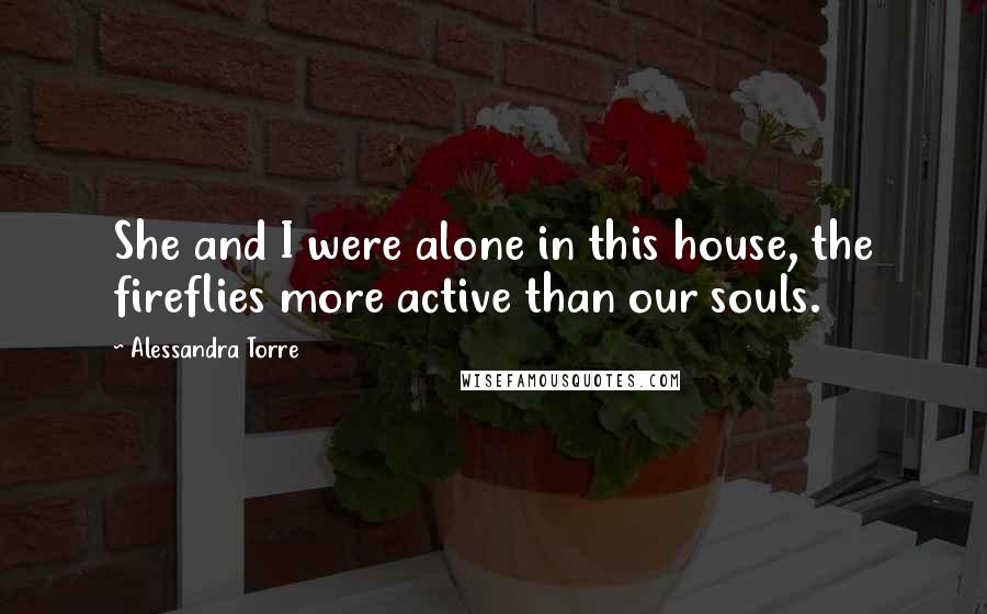 Alessandra Torre Quotes: She and I were alone in this house, the fireflies more active than our souls.