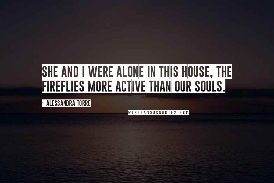 Alessandra Torre Quotes: She and I were alone in this house, the fireflies more active than our souls.