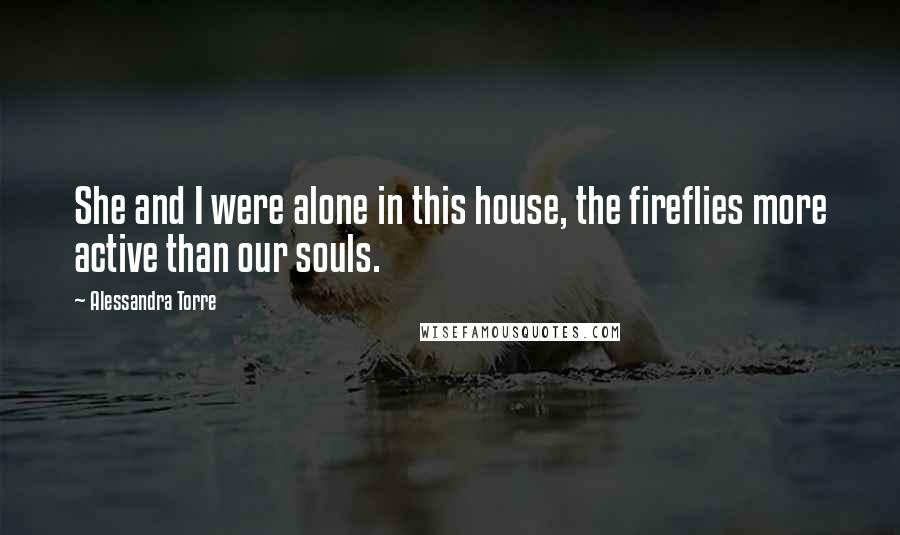 Alessandra Torre Quotes: She and I were alone in this house, the fireflies more active than our souls.