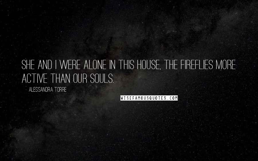 Alessandra Torre Quotes: She and I were alone in this house, the fireflies more active than our souls.