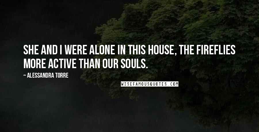 Alessandra Torre Quotes: She and I were alone in this house, the fireflies more active than our souls.