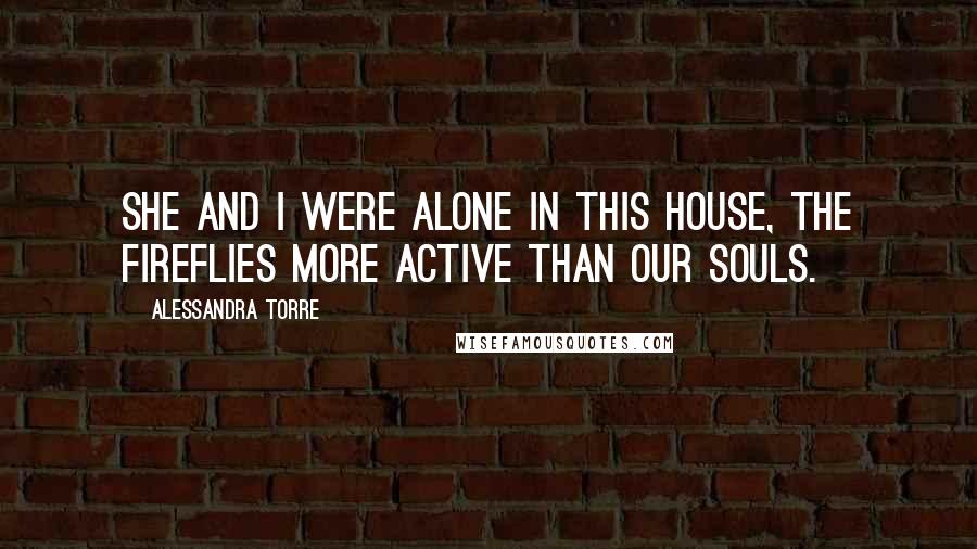 Alessandra Torre Quotes: She and I were alone in this house, the fireflies more active than our souls.