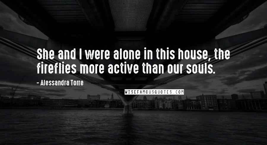 Alessandra Torre Quotes: She and I were alone in this house, the fireflies more active than our souls.