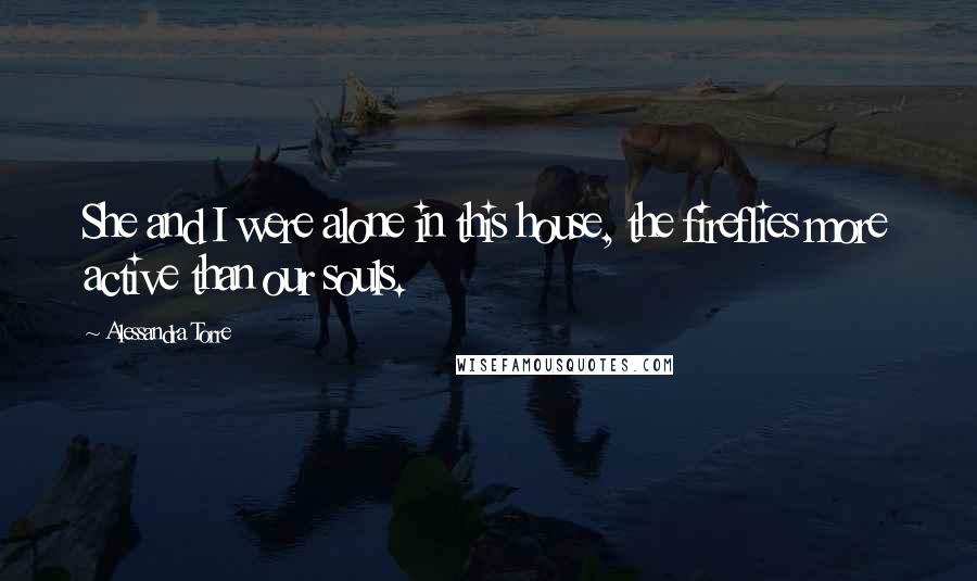 Alessandra Torre Quotes: She and I were alone in this house, the fireflies more active than our souls.