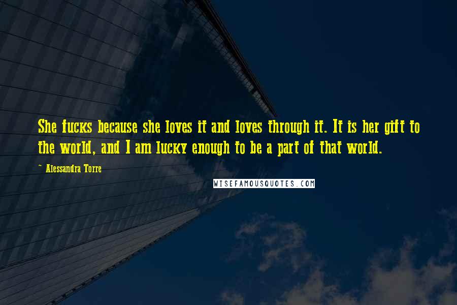 Alessandra Torre Quotes: She fucks because she loves it and loves through it. It is her gift to the world, and I am lucky enough to be a part of that world.