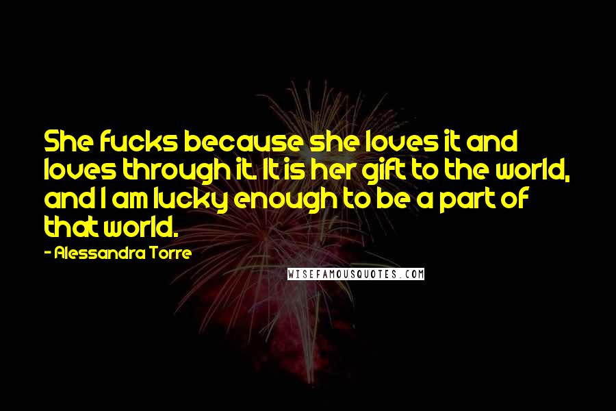 Alessandra Torre Quotes: She fucks because she loves it and loves through it. It is her gift to the world, and I am lucky enough to be a part of that world.