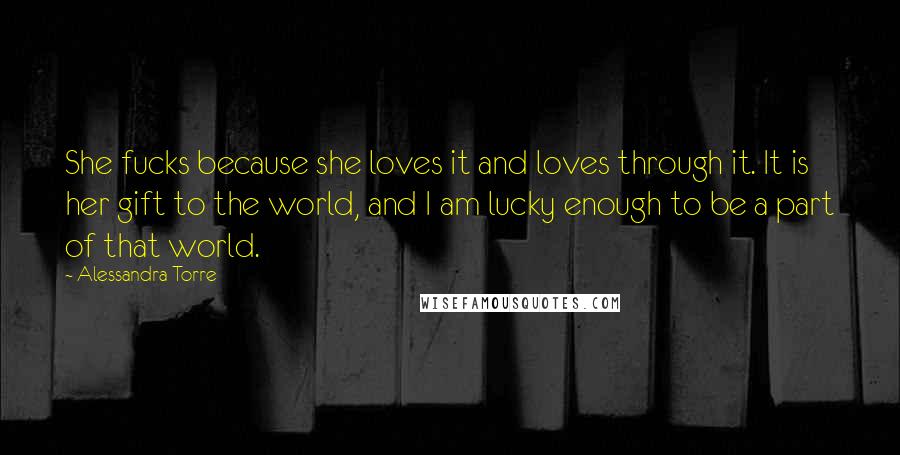 Alessandra Torre Quotes: She fucks because she loves it and loves through it. It is her gift to the world, and I am lucky enough to be a part of that world.