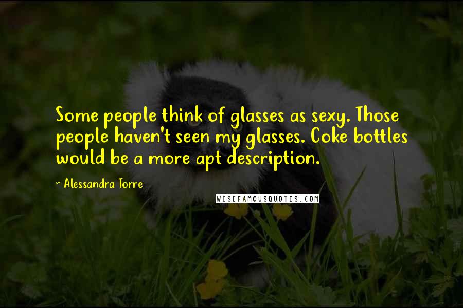 Alessandra Torre Quotes: Some people think of glasses as sexy. Those people haven't seen my glasses. Coke bottles would be a more apt description.