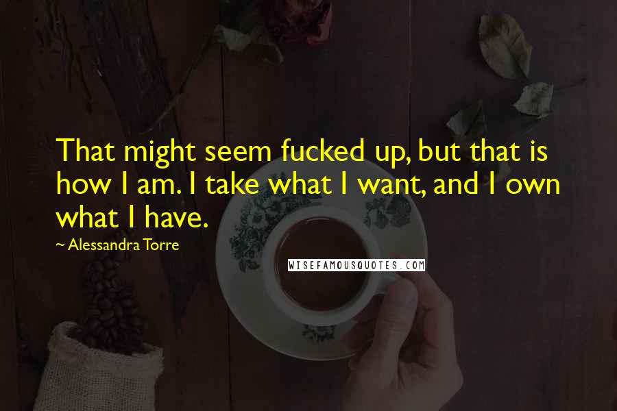 Alessandra Torre Quotes: That might seem fucked up, but that is how I am. I take what I want, and I own what I have.