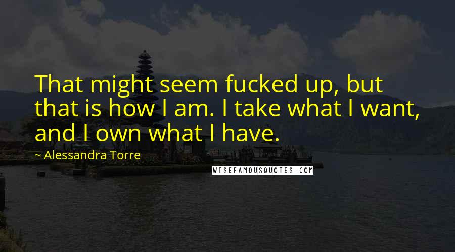 Alessandra Torre Quotes: That might seem fucked up, but that is how I am. I take what I want, and I own what I have.