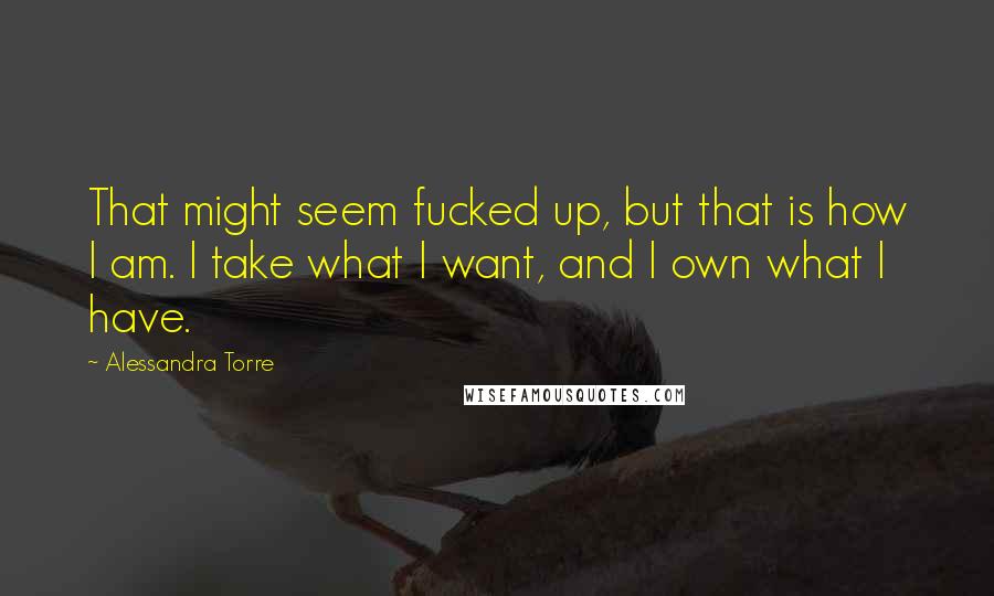 Alessandra Torre Quotes: That might seem fucked up, but that is how I am. I take what I want, and I own what I have.