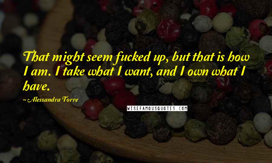 Alessandra Torre Quotes: That might seem fucked up, but that is how I am. I take what I want, and I own what I have.