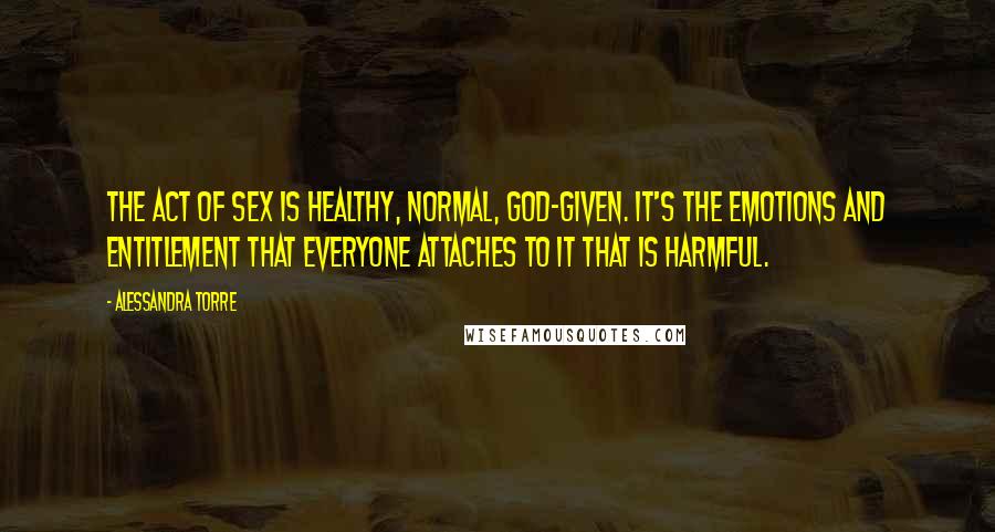 Alessandra Torre Quotes: The act of sex is healthy, normal, God-given. It's the emotions and entitlement that everyone attaches to it that is harmful.