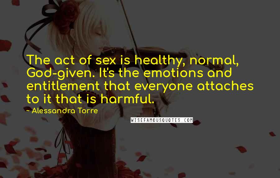 Alessandra Torre Quotes: The act of sex is healthy, normal, God-given. It's the emotions and entitlement that everyone attaches to it that is harmful.