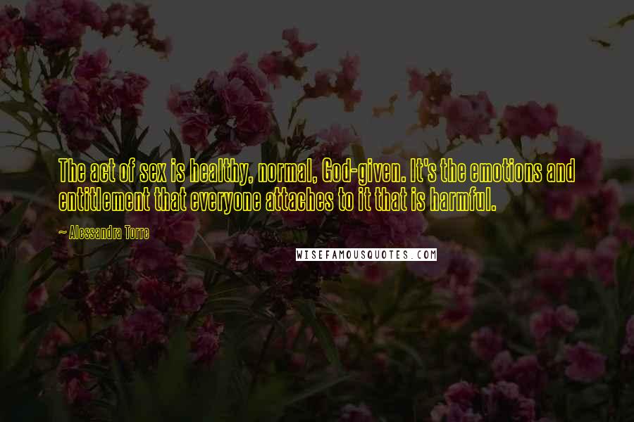 Alessandra Torre Quotes: The act of sex is healthy, normal, God-given. It's the emotions and entitlement that everyone attaches to it that is harmful.