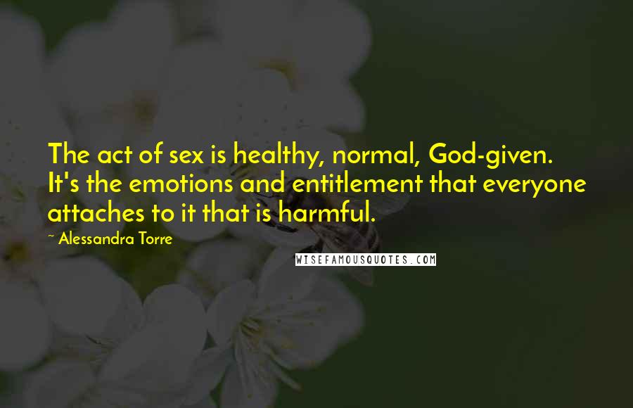 Alessandra Torre Quotes: The act of sex is healthy, normal, God-given. It's the emotions and entitlement that everyone attaches to it that is harmful.