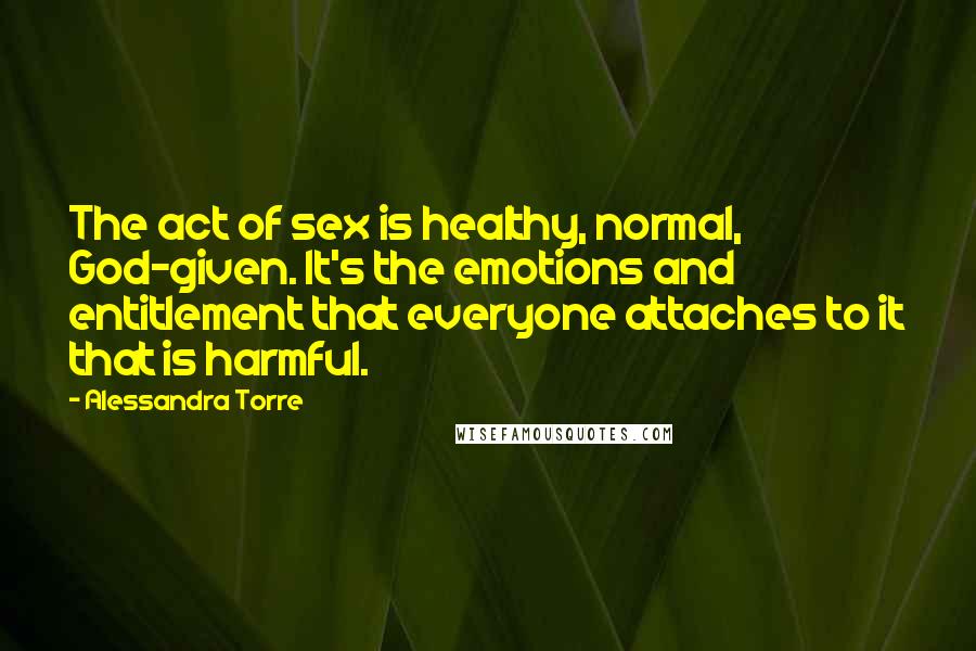 Alessandra Torre Quotes: The act of sex is healthy, normal, God-given. It's the emotions and entitlement that everyone attaches to it that is harmful.