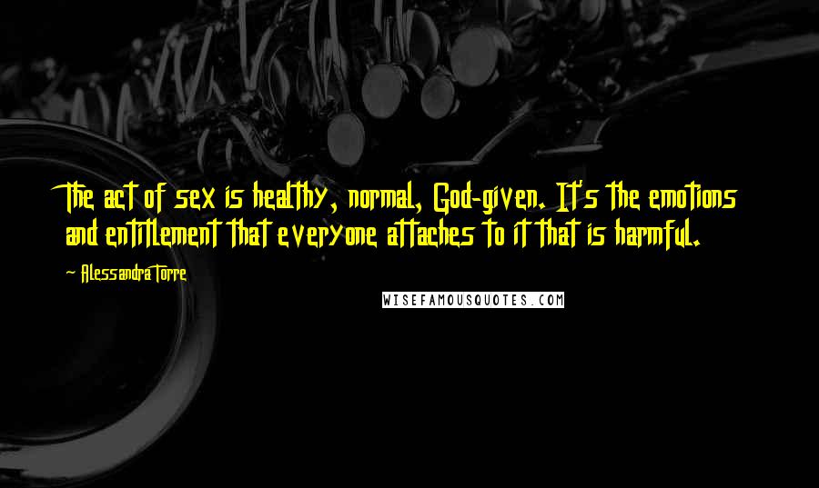 Alessandra Torre Quotes: The act of sex is healthy, normal, God-given. It's the emotions and entitlement that everyone attaches to it that is harmful.