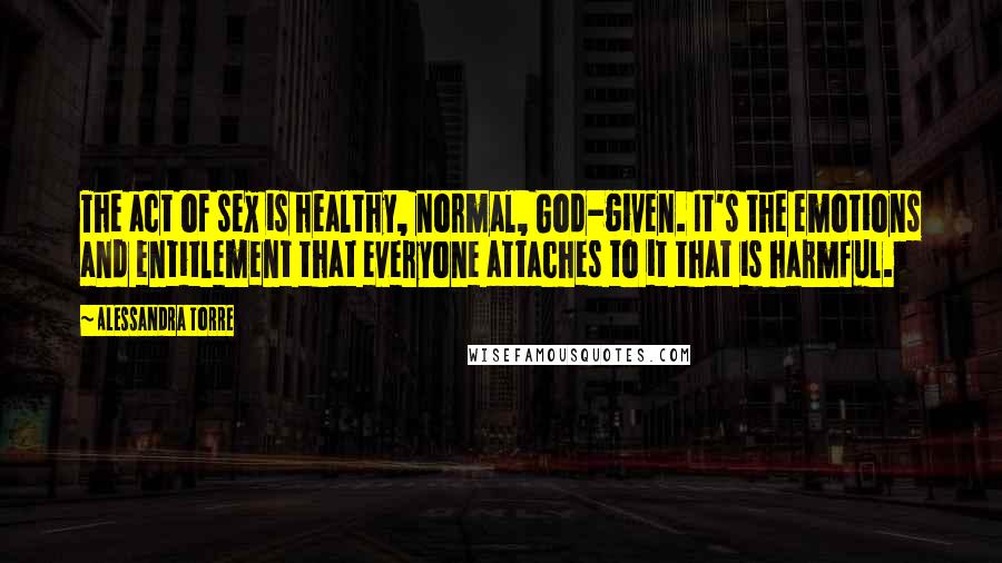 Alessandra Torre Quotes: The act of sex is healthy, normal, God-given. It's the emotions and entitlement that everyone attaches to it that is harmful.