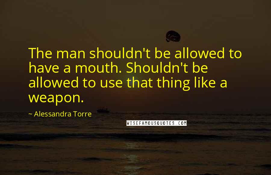Alessandra Torre Quotes: The man shouldn't be allowed to have a mouth. Shouldn't be allowed to use that thing like a weapon.