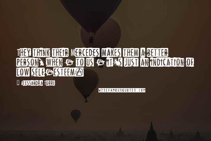 Alessandra Torre Quotes: They think their Mercedes makes them a better person, when - to us - it's just an indication of low self-esteem.