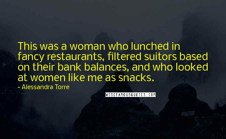 Alessandra Torre Quotes: This was a woman who lunched in fancy restaurants, filtered suitors based on their bank balances, and who looked at women like me as snacks.