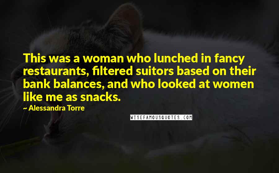 Alessandra Torre Quotes: This was a woman who lunched in fancy restaurants, filtered suitors based on their bank balances, and who looked at women like me as snacks.