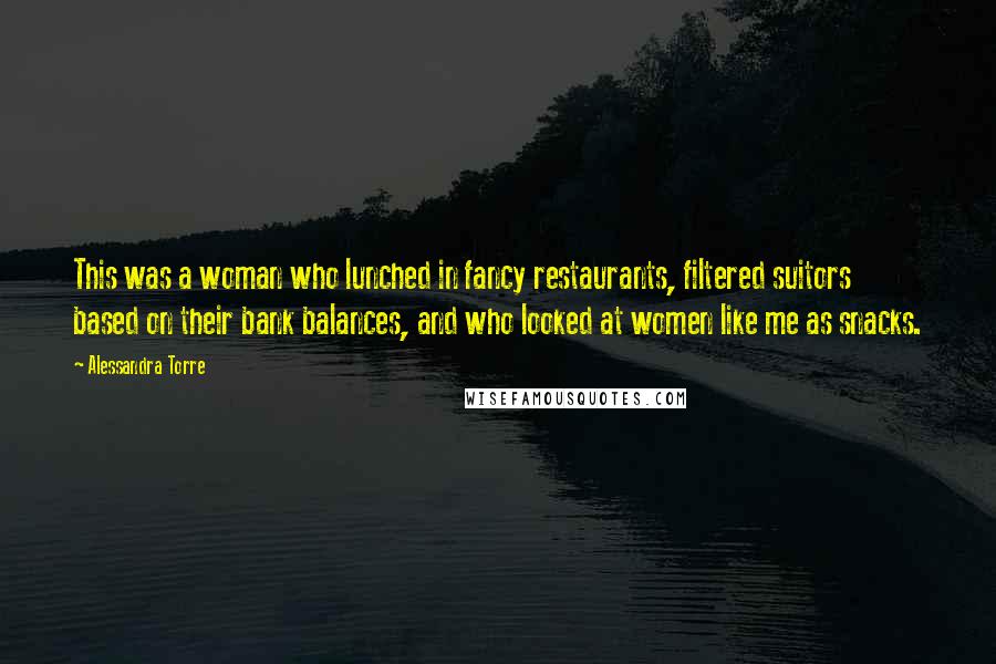 Alessandra Torre Quotes: This was a woman who lunched in fancy restaurants, filtered suitors based on their bank balances, and who looked at women like me as snacks.