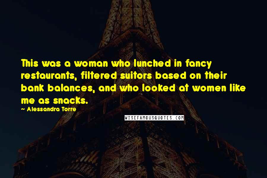 Alessandra Torre Quotes: This was a woman who lunched in fancy restaurants, filtered suitors based on their bank balances, and who looked at women like me as snacks.