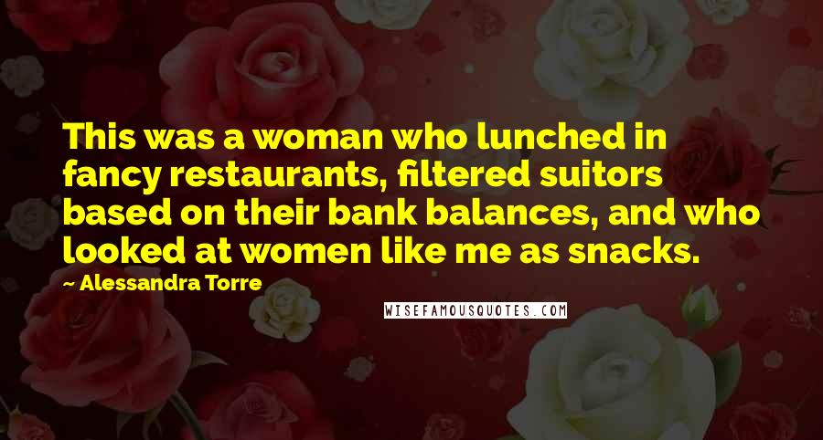 Alessandra Torre Quotes: This was a woman who lunched in fancy restaurants, filtered suitors based on their bank balances, and who looked at women like me as snacks.