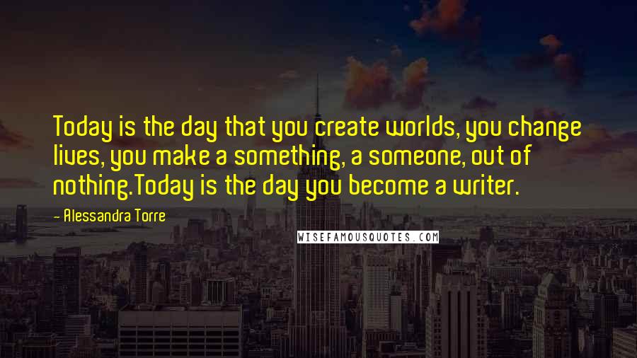 Alessandra Torre Quotes: Today is the day that you create worlds, you change lives, you make a something, a someone, out of nothing.Today is the day you become a writer.