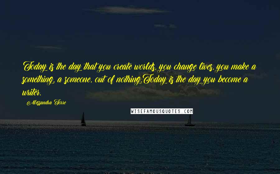 Alessandra Torre Quotes: Today is the day that you create worlds, you change lives, you make a something, a someone, out of nothing.Today is the day you become a writer.