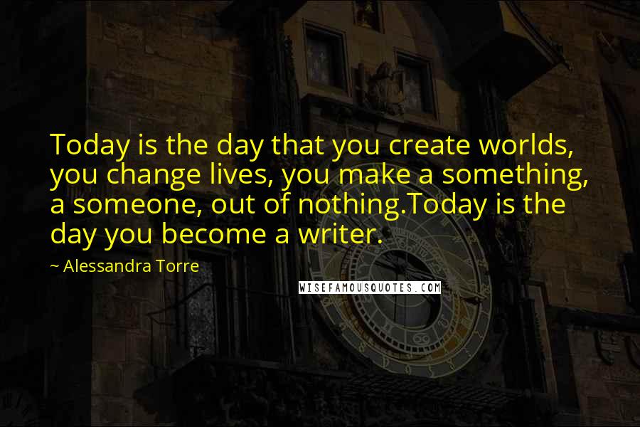 Alessandra Torre Quotes: Today is the day that you create worlds, you change lives, you make a something, a someone, out of nothing.Today is the day you become a writer.