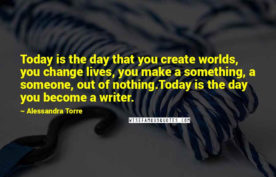 Alessandra Torre Quotes: Today is the day that you create worlds, you change lives, you make a something, a someone, out of nothing.Today is the day you become a writer.