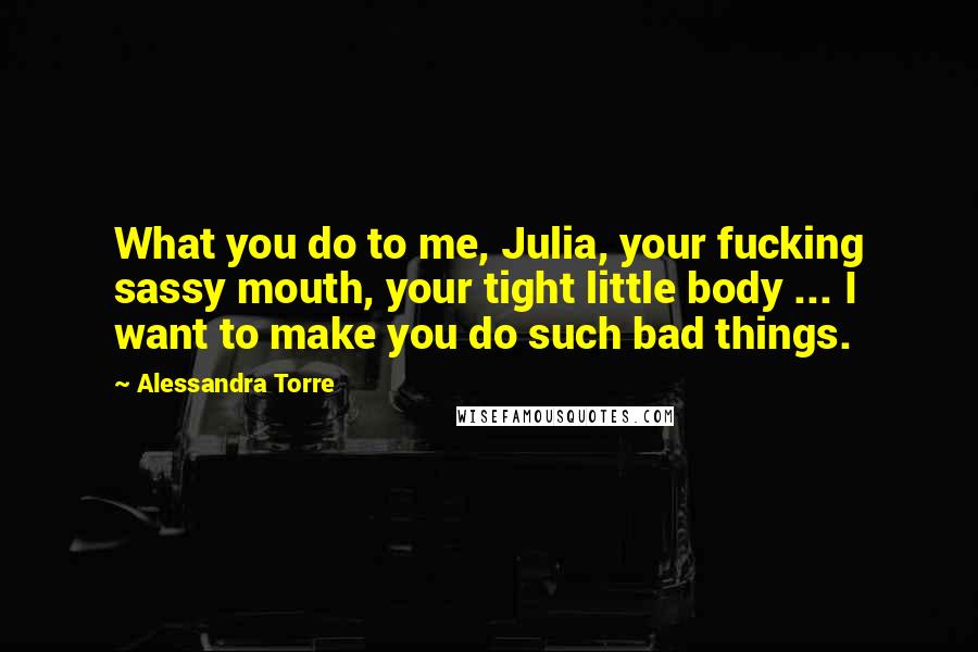 Alessandra Torre Quotes: What you do to me, Julia, your fucking sassy mouth, your tight little body ... I want to make you do such bad things.