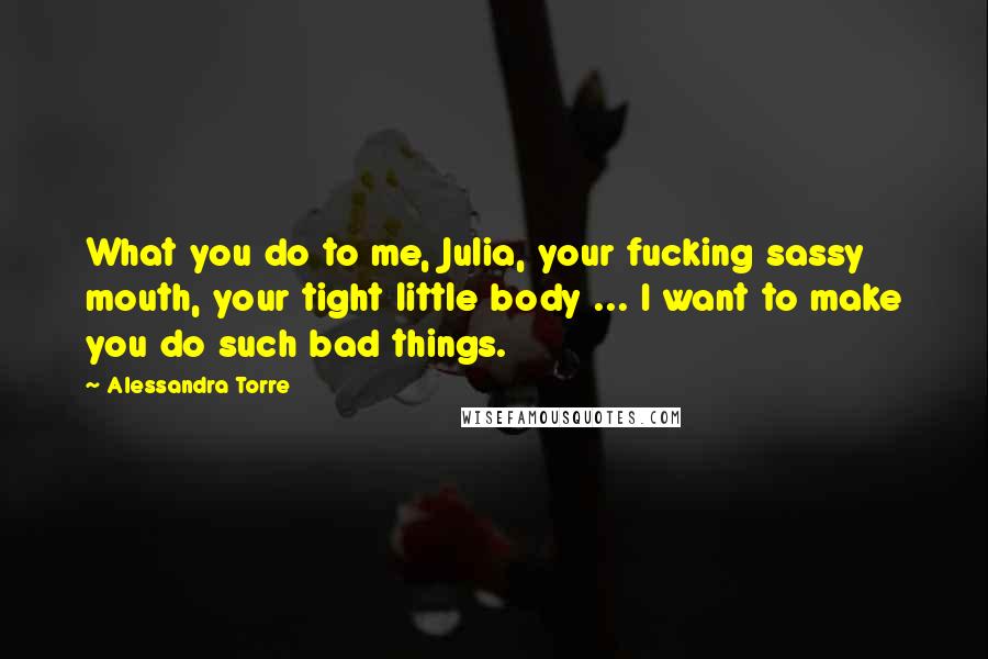 Alessandra Torre Quotes: What you do to me, Julia, your fucking sassy mouth, your tight little body ... I want to make you do such bad things.
