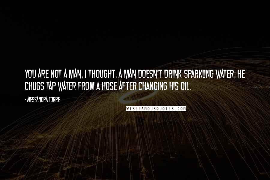 Alessandra Torre Quotes: You are not a man, I thought. A man doesn't drink sparkling water; he chugs tap water from a hose after changing his oil.