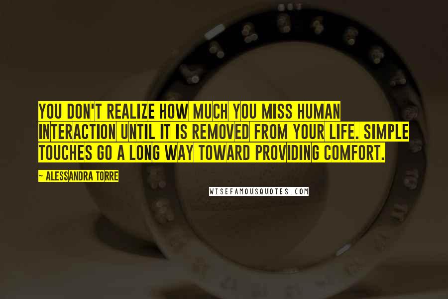 Alessandra Torre Quotes: You don't realize how much you miss human interaction until it is removed from your life. Simple touches go a long way toward providing comfort.