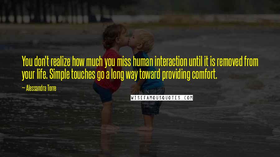 Alessandra Torre Quotes: You don't realize how much you miss human interaction until it is removed from your life. Simple touches go a long way toward providing comfort.