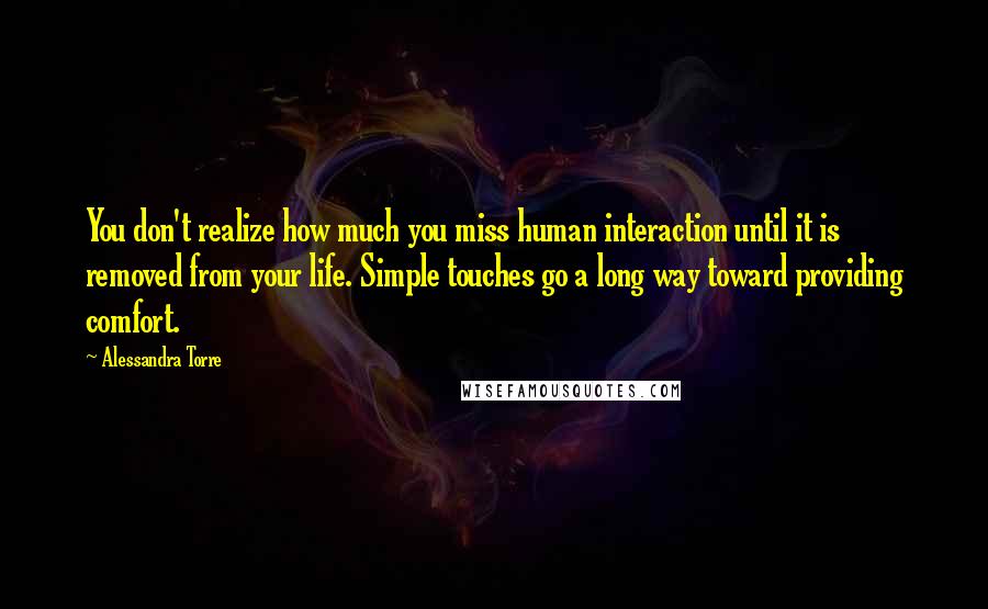 Alessandra Torre Quotes: You don't realize how much you miss human interaction until it is removed from your life. Simple touches go a long way toward providing comfort.