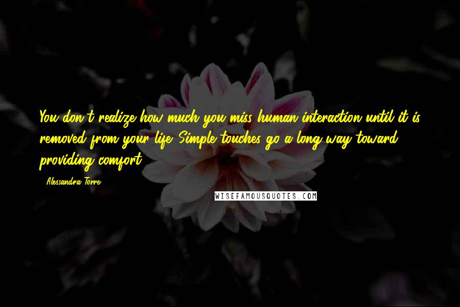 Alessandra Torre Quotes: You don't realize how much you miss human interaction until it is removed from your life. Simple touches go a long way toward providing comfort.